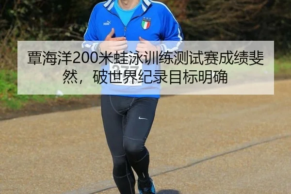 覃海洋200米蛙泳训练测试赛成绩斐然，破世界纪录目标明确